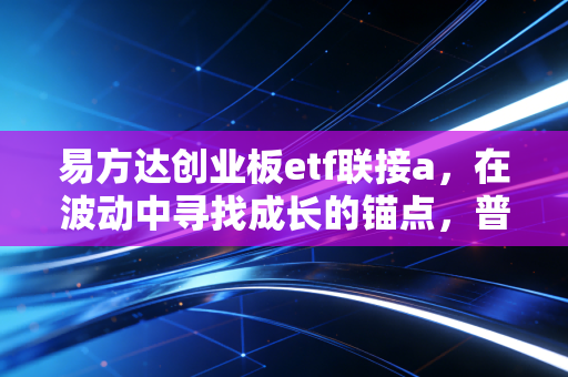 易方达创业板etf联接a，在波动中寻找成长的锚点，普通投资者的硬科技入场券