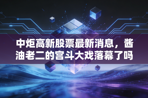 中炬高新股票最新消息，酱油老二的宫斗大戏落幕了吗？深度解析背后的投资逻辑