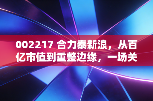 002217 合力泰新浪,从百亿市值到重整边缘,一场关于信仰与现实的博弈