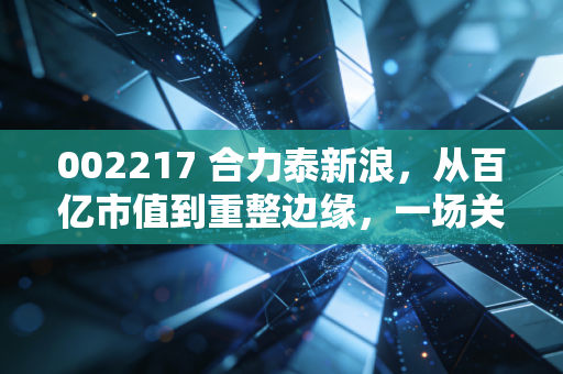 002217 合力泰新浪,从百亿市值到重整边缘,一场关于信仰与现实的博弈