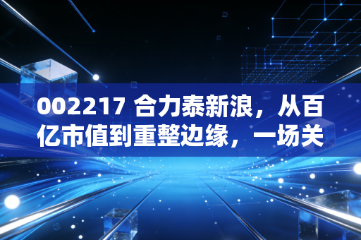 002217 合力泰新浪,从百亿市值到重整边缘,一场关于信仰与现实的博弈