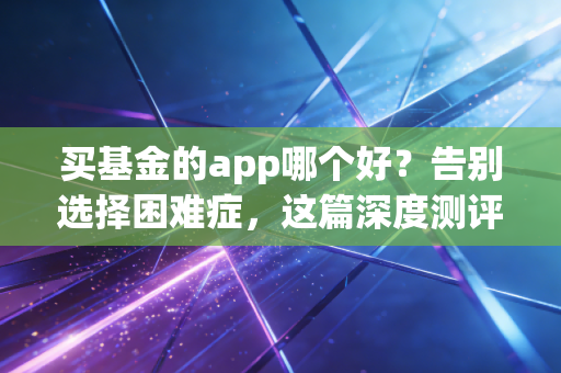 买基金的app哪个好?告别选择困难症,这篇深度测评帮你省下真金白银
