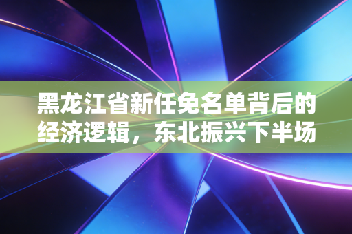 黑龙江省新任免名单背后的经济逻辑,东北振兴下半场,我们该如何读懂这片黑土地的新期待?