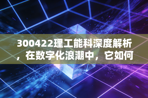 300422理工能科深度解析,在数字化浪潮中,它如何找到自己的护城河?