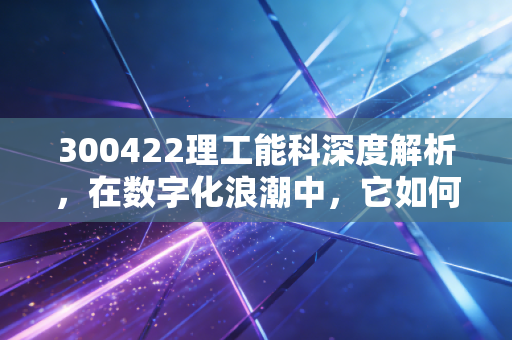 300422理工能科深度解析,在数字化浪潮中,它如何找到自己的护城河?