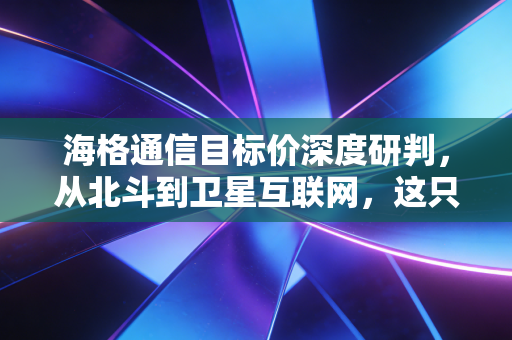 海格通信目标价深度研判,从北斗到卫星互联网,这只隐形冠军的估值重塑之路