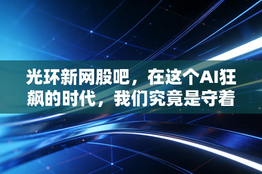 光环新网股吧，在这个AI狂飙的时代，我们究竟是守着金矿还是捧着烫手山芋？