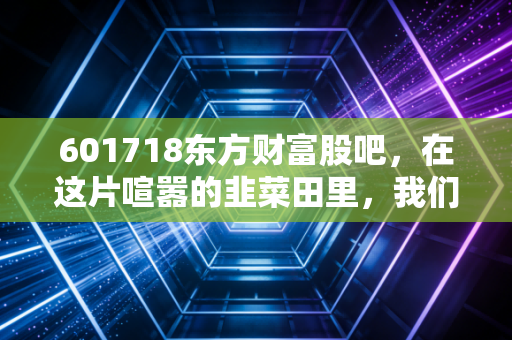 601718东方财富股吧，在这片喧嚣的韭菜田里，我们该如何安放躁动的钱包？