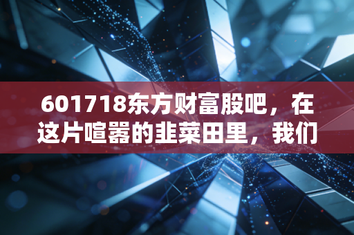 601718东方财富股吧，在这片喧嚣的韭菜田里，我们该如何安放躁动的钱包？