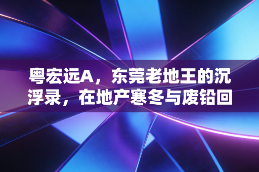 粤宏远A,东莞老地王的沉浮录,在地产寒冬与废铅回收间寻找新出路