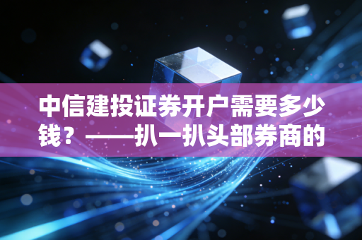 中信建投证券开户需要多少钱?——扒一扒头部券商的免费午餐与隐形门槛