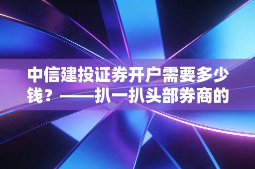中信建投证券开户需要多少钱?——扒一扒头部券商的免费午餐与隐形门槛