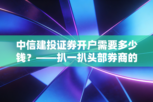 中信建投证券开户需要多少钱?——扒一扒头部券商的免费午餐与隐形门槛