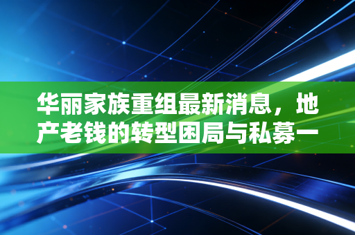 华丽家族重组最新消息,地产老钱的转型困局与私募一哥的逼宫风云