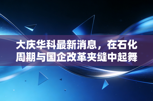 大庆华科最新消息,在石化周期与国企改革夹缝中起舞,这只小而美的股票到底值不值得守?