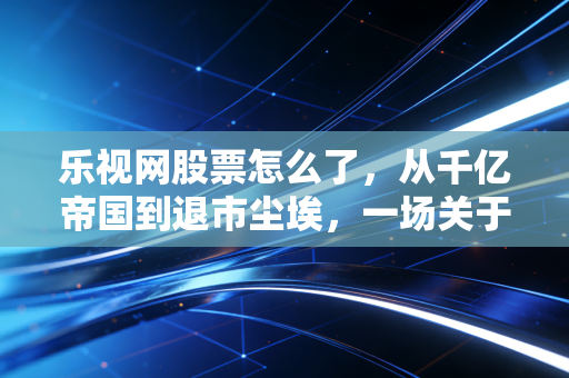 乐视网股票怎么了,从千亿帝国到退市尘埃,一场关于贪婪与梦想的残酷复盘