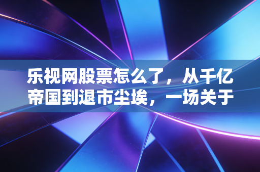 乐视网股票怎么了,从千亿帝国到退市尘埃,一场关于贪婪与梦想的残酷复盘