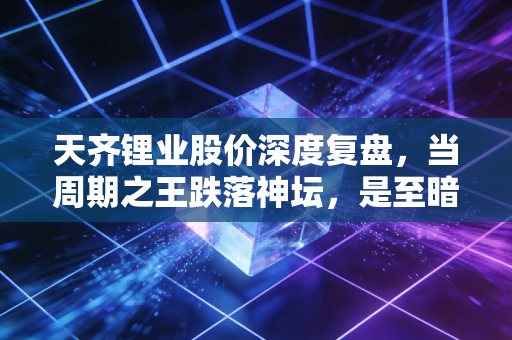 天齐锂业股价深度复盘,当周期之王跌落神坛,是至暗时刻还是黄金坑?