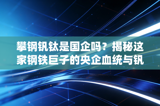 攀钢钒钛是国企吗？揭秘这家钢铁巨子的央企血统与钒钛赛道的未来博弈
