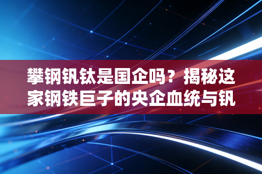 攀钢钒钛是国企吗？揭秘这家钢铁巨子的央企血统与钒钛赛道的未来博弈