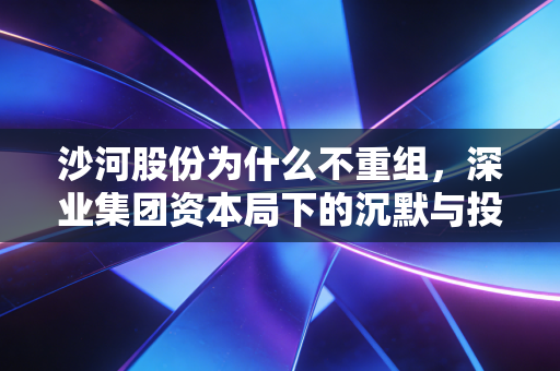 沙河股份为什么不重组,深业集团资本局下的沉默与投资者的独角戏