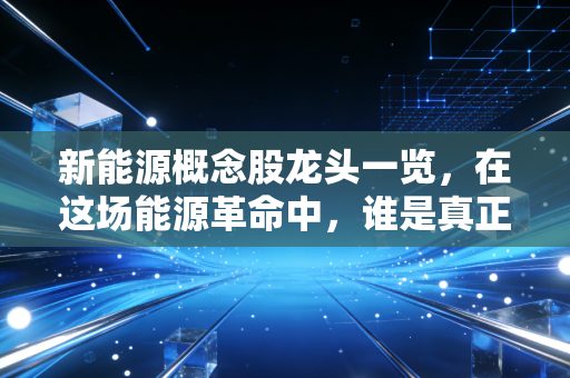 新能源概念股龙头一览，在这场能源革命中，谁是真正的长期赢家？