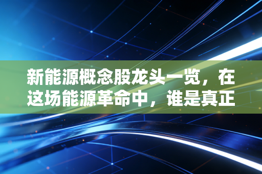 新能源概念股龙头一览，在这场能源革命中，谁是真正的长期赢家？