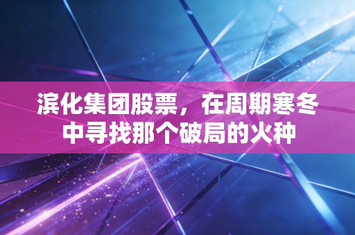 滨化集团股票,在周期寒冬中寻找那个破局的火种