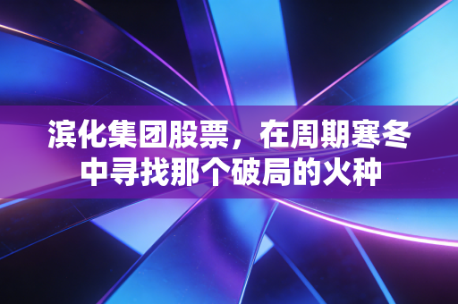 滨化集团股票,在周期寒冬中寻找那个破局的火种