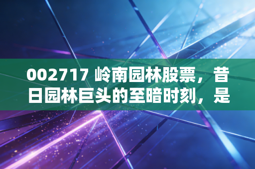 002717 岭南园林股票，昔日园林巨头的至暗时刻，是价值陷阱还是涅槃重生的赌局？