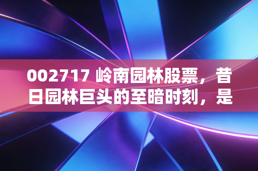 002717 岭南园林股票，昔日园林巨头的至暗时刻，是价值陷阱还是涅槃重生的赌局？