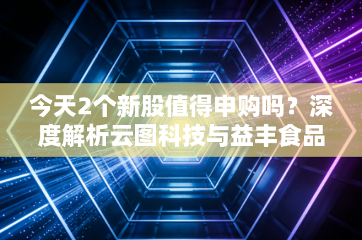 今天2个新股值得申购吗?深度解析云图科技与益丰食品,别让盲目申购毁了你的账户