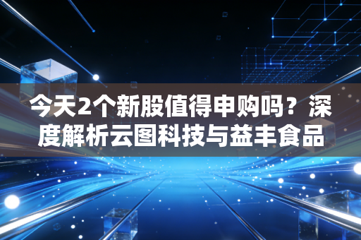 今天2个新股值得申购吗?深度解析云图科技与益丰食品,别让盲目申购毁了你的账户