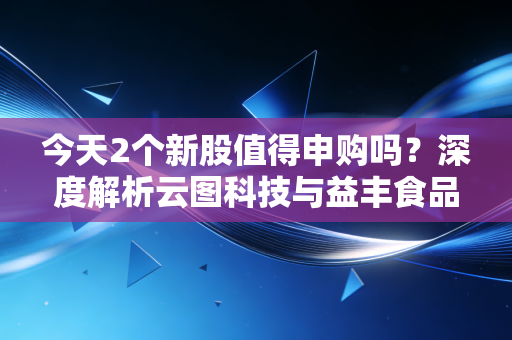 今天2个新股值得申购吗?深度解析云图科技与益丰食品,别让盲目申购毁了你的账户