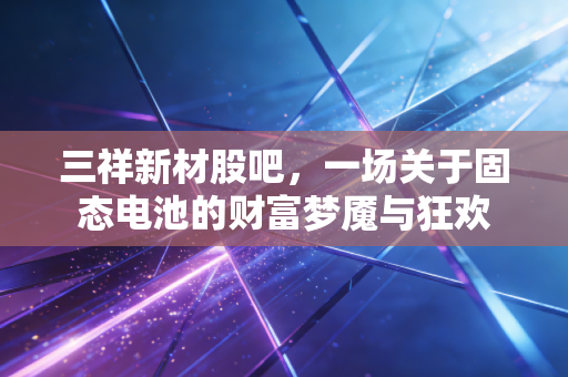 三祥新材股吧，一场关于固态电池的财富梦魇与狂欢