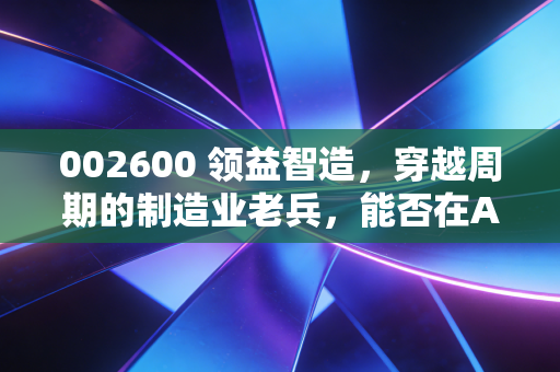 002600 领益智造，穿越周期的制造业老兵，能否在AI浪潮中再造一个果链奇迹？