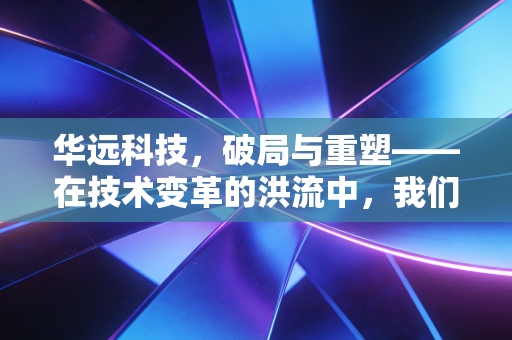 华远科技,破局与重塑——在技术变革的洪流中,我们该如何定义一家好公司?