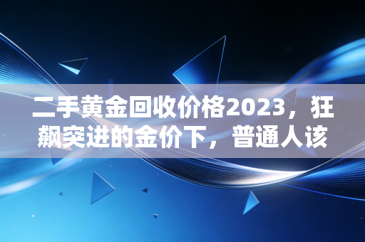 二手黄金回收价格2023,狂飙突进的金价下,普通人该如何把手里的旧金变现?