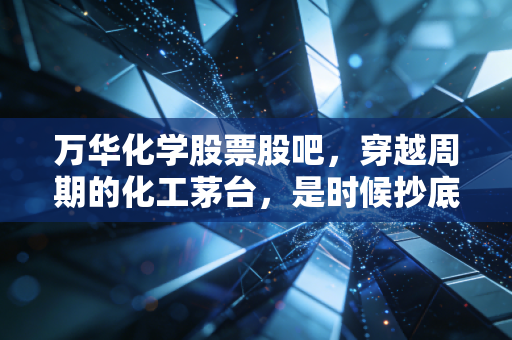 万华化学股票股吧,穿越周期的化工茅台,是时候抄底还是割肉离场?