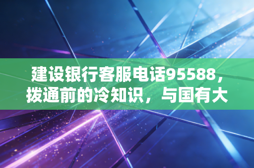 建设银行客服电话95588，拨通前的冷知识，与国有大行打交道的生存法则