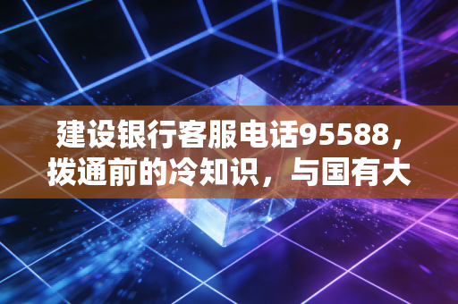 建设银行客服电话95588，拨通前的冷知识，与国有大行打交道的生存法则