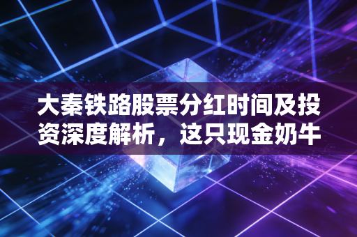 大秦铁路股票分红时间及投资深度解析,这只现金奶牛还能香多久?