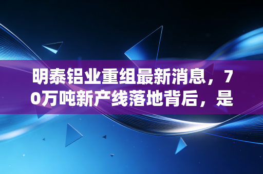 明泰铝业重组最新消息,70万吨新产线落地背后,是传统铝企的痛苦蜕变