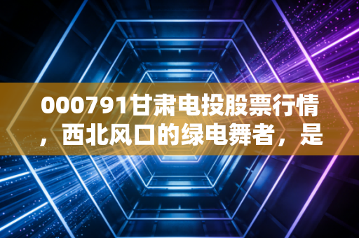 000791甘肃电投股票行情,西北风口的绿电舞者,是稳健底仓还是波段妖股?