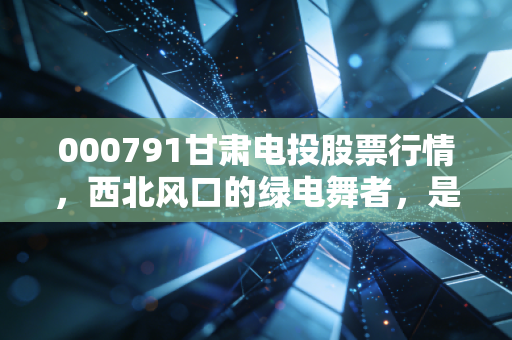000791甘肃电投股票行情,西北风口的绿电舞者,是稳健底仓还是波段妖股?