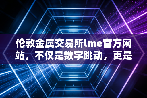 伦敦金属交易所lme官方网站,不仅是数字跳动,更是全球工业命脉的幕后推手