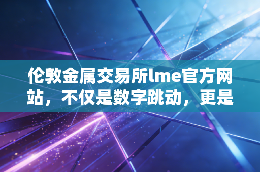 伦敦金属交易所lme官方网站,不仅是数字跳动,更是全球工业命脉的幕后推手