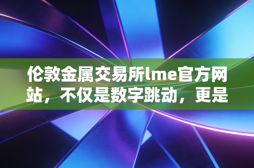 伦敦金属交易所lme官方网站,不仅是数字跳动,更是全球工业命脉的幕后推手
