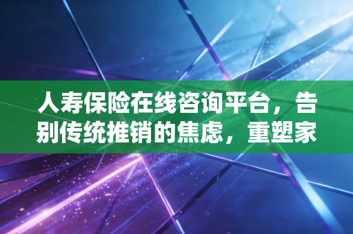 人寿保险在线咨询平台,告别传统推销的焦虑,重塑家庭财富的安全感