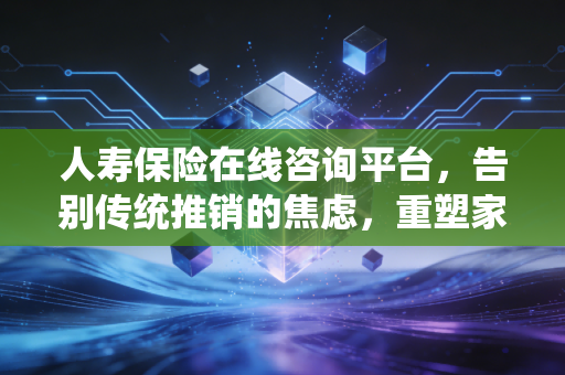 人寿保险在线咨询平台,告别传统推销的焦虑,重塑家庭财富的安全感